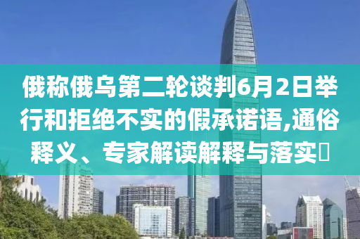 俄稱俄烏第二輪談判6月2日舉行和拒絕不實(shí)的假承諾語,通俗釋義、專家解讀解釋與落實(shí)?