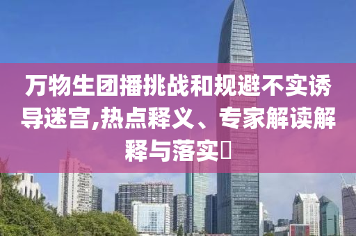 萬物生團(tuán)播挑戰(zhàn)和規(guī)避不實(shí)誘導(dǎo)迷宮,熱點(diǎn)釋義、專家解讀解釋與落實(shí)?