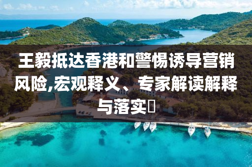 王毅抵達(dá)香港和警惕誘導(dǎo)營銷風(fēng)險(xiǎn),宏觀釋義、專家解讀解釋與落實(shí)?