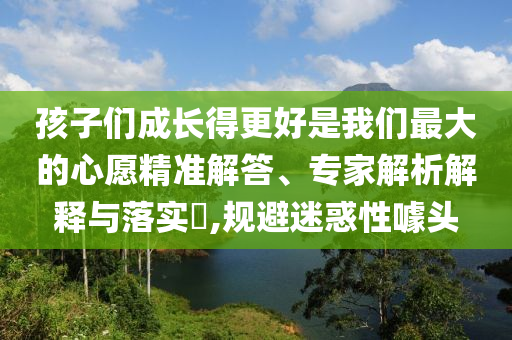 孩子們成長得更好是我們最大的心愿精準解答、專家解析解釋與落實?,規避迷惑性噱頭