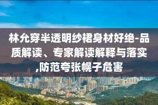 林允穿半透明紗裙身材好絕-品質(zhì)解讀、專家解讀解釋與落實,防范夸張幌子危害
