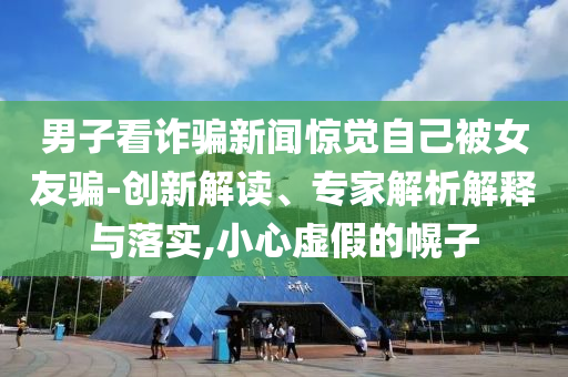 男子看詐騙新聞驚覺自己被女友騙-創新解讀、專家解析解釋與落實,小心虛假的幌子