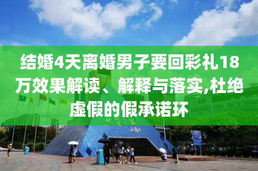 結婚4天離婚男子要回彩禮18萬效果解讀、解釋與落實,杜絕虛假的假承諾環