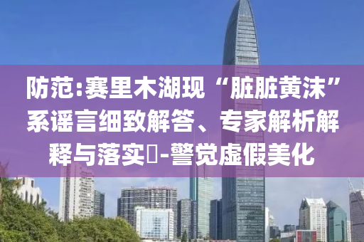 防范:賽里木湖現“臟臟黃沫”系謠言細致解答、專家解析解釋與落實?-警覺虛假美化