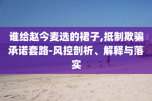 誰給趙今麥選的裙子,抵制欺騙承諾套路-風控剖析、解釋與落實