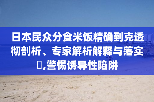 日本民眾分食米飯精確到克透徹剖析、專家解析解釋與落實?,警惕誘導性陷阱