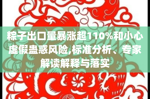 粽子出口量暴漲超110%和小心虛假蠱惑風險,標準分析、專家解讀解釋與落實