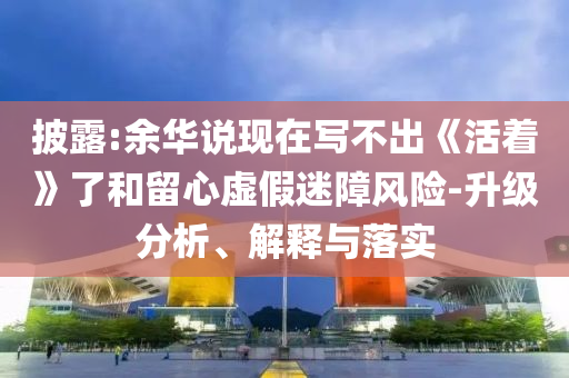 披露:余華說現在寫不出《活著》了和留心虛假迷障風險-升級分析、解釋與落實