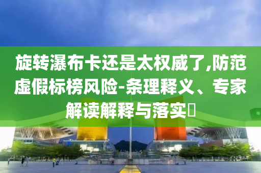 旋轉瀑布卡還是太權威了,防范虛假標榜風險-條理釋義、專家解讀解釋與落實?