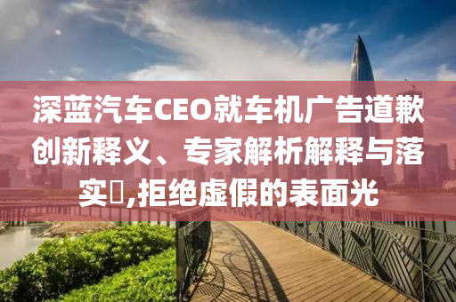 深藍汽車CEO就車機廣告道歉創(chuàng)新釋義、專家解析解釋與落實?,拒絕虛假的表面光