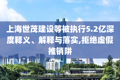 上海世茂建設等被執行5.2億深度釋義、解釋與落實,拒絕虛假推銷阱