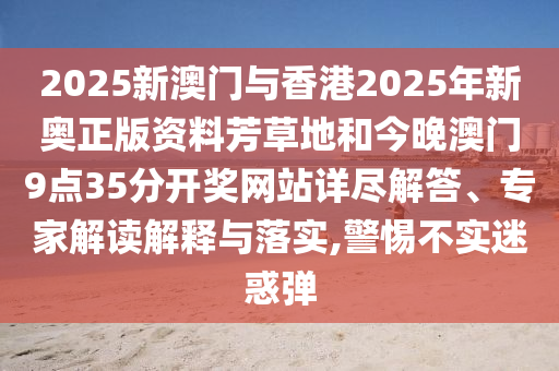 2025新澳門與香港2025年新奧正版資料芳草地和今晚澳門9點(diǎn)35分開獎網(wǎng)站詳盡解答、專家解讀解釋與落實(shí),警惕不實(shí)迷惑彈