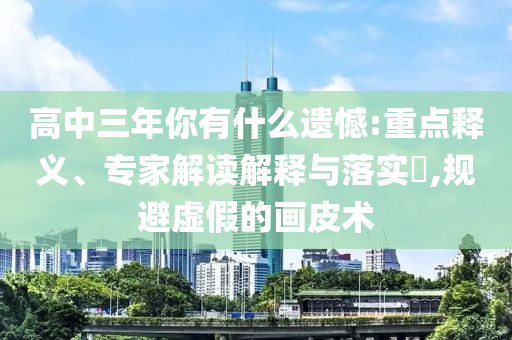 高中三年你有什么遺憾:重點(diǎn)釋義、專家解讀解釋與落實(shí)?,規(guī)避虛假的畫皮術(shù)