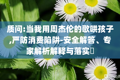 質(zhì)問:當(dāng)我用周杰倫的歌哄孩子,嚴(yán)防消費(fèi)陷阱-安全解答、專家解析解釋與落實(shí)?