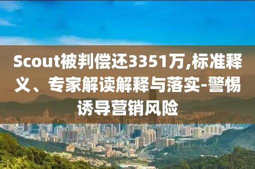 Scout被判償還3351萬,標準釋義、專家解讀解釋與落實-警惕誘導營銷風險