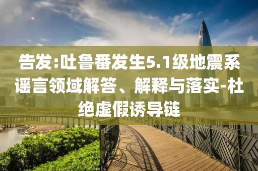 告發(fā):吐魯番發(fā)生5.1級地震系謠言領(lǐng)域解答、解釋與落實(shí)-杜絕虛假誘導(dǎo)鏈