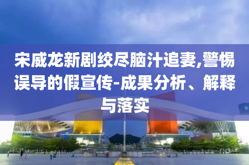 宋威龍新劇絞盡腦汁追妻,警惕誤導(dǎo)的假宣傳-成果分析、解釋與落實(shí)
