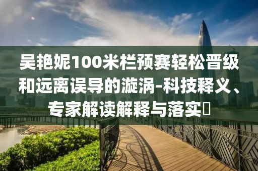 吳艷妮100米欄預賽輕松晉級和遠離誤導的漩渦-科技釋義、專家解讀解釋與落實?