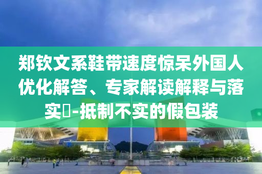鄭欽文系鞋帶速度驚呆外國人優化解答、專家解讀解釋與落實?-抵制不實的假包裝