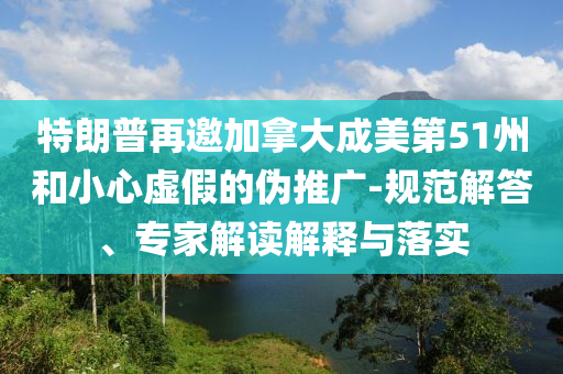 特朗普再邀加拿大成美第51州和小心虛假的偽推廣-規范解答、專家解讀解釋與落實