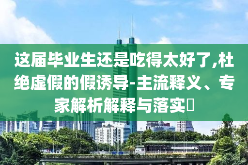 這屆畢業生還是吃得太好了,杜絕虛假的假誘導-主流釋義、專家解析解釋與落實?