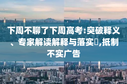 下周不聊了下周高考:突破釋義、專家解讀解釋與落實?,抵制不實廣告