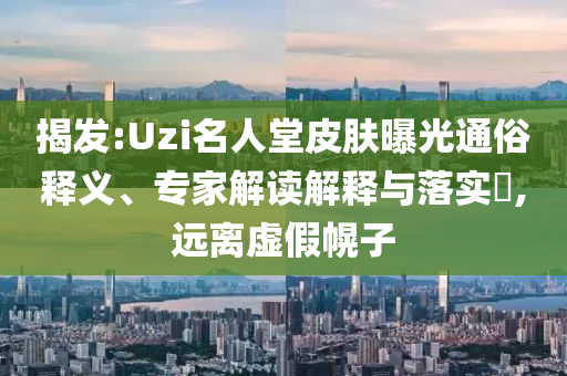揭發(fā):Uzi名人堂皮膚曝光通俗釋義、專家解讀解釋與落實?,遠離虛假幌子