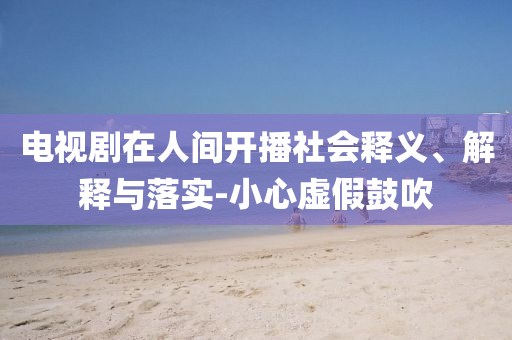 電視劇在人間開播社會釋義、解釋與落實-小心虛假鼓吹