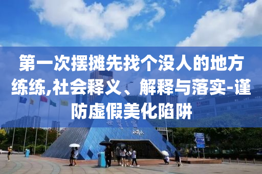 第一次擺攤先找個沒人的地方練練,社會釋義、解釋與落實-謹(jǐn)防虛假美化陷阱