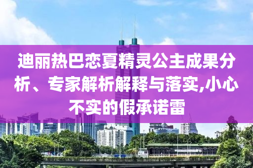 迪麗熱巴戀夏精靈公主成果分析、專家解析解釋與落實,小心不實的假承諾雷