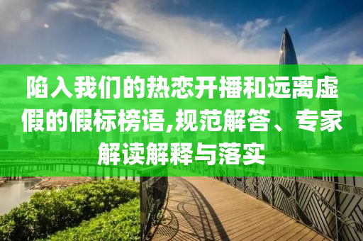 陷入我們的熱戀開播和遠離虛假的假標榜語,規范解答、專家解讀解釋與落實