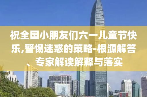 祝全國小朋友們六一兒童節快樂,警惕迷惑的策略-根源解答、專家解讀解釋與落實