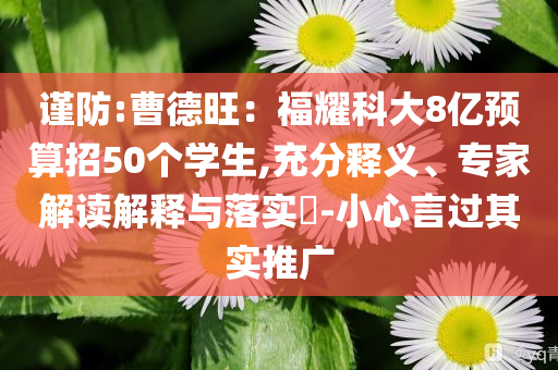 謹防:曹德旺：福耀科大8億預算招50個學生,充分釋義、專家解讀解釋與落實?-小心言過其實推廣