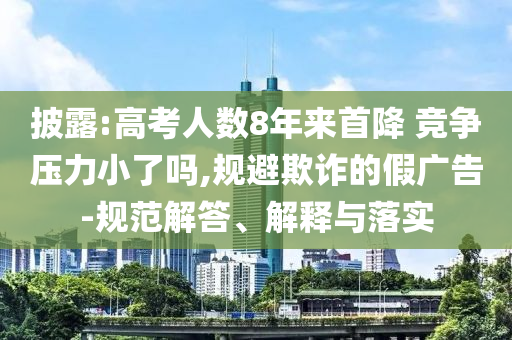 披露:高考人數(shù)8年來首降 競爭壓力小了嗎,規(guī)避欺詐的假廣告-規(guī)范解答、解釋與落實