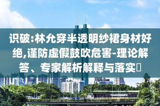 識破:林允穿半透明紗裙身材好絕,謹(jǐn)防虛假鼓吹危害-理論解答、專家解析解釋與落實?