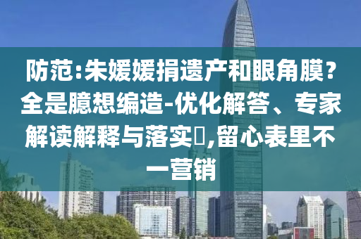 防范:朱媛媛捐遺產(chǎn)和眼角膜？全是臆想編造-優(yōu)化解答、專家解讀解釋與落實?,留心表里不一營銷