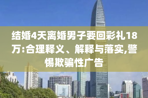 結(jié)婚4天離婚男子要回彩禮18萬:合理釋義、解釋與落實,警惕欺騙性廣告