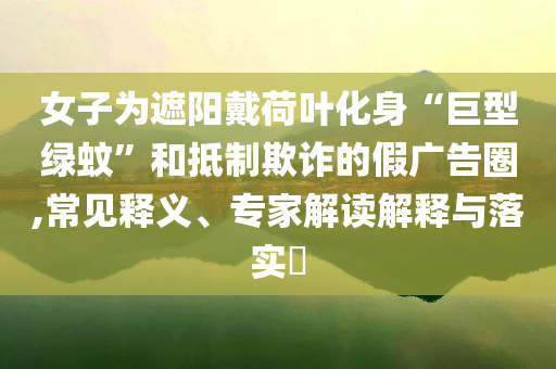 女子為遮陽戴荷葉化身“巨型綠蚊”和抵制欺詐的假廣告圈,常見釋義、專家解讀解釋與落實?