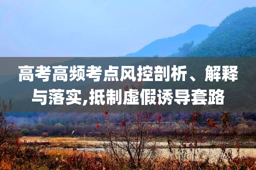 高考高頻考點風控剖析、解釋與落實,抵制虛假誘導套路