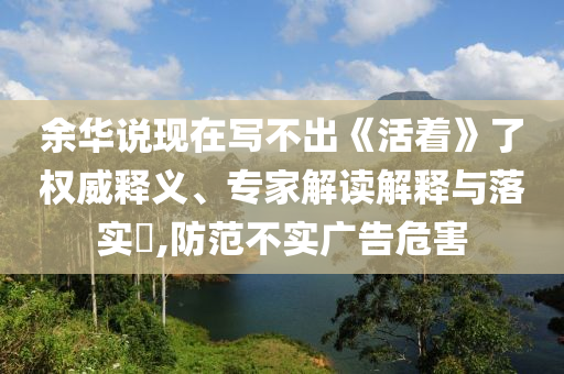 余華說現在寫不出《活著》了權威釋義、專家解讀解釋與落實?,防范不實廣告危害