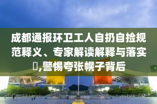 成都通報環衛工人自扔自撿規范釋義、專家解讀解釋與落實?,警惕夸張幌子背后