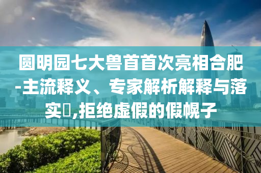 圓明園七大獸首首次亮相合肥-主流釋義、專家解析解釋與落實?,拒絕虛假的假幌子