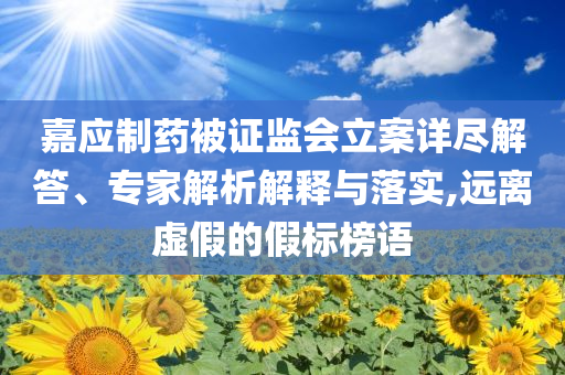 嘉應(yīng)制藥被證監(jiān)會(huì)立案詳盡解答、專(zhuān)家解析解釋與落實(shí),遠(yuǎn)離虛假的假標(biāo)榜語(yǔ)
