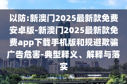 以防:新澳門(mén)2025最新款免費(fèi)安卓版-新澳門(mén)2025最新款免費(fèi)app下載手機(jī)版和規(guī)避欺騙廣告危害-典型釋義、解釋與落實(shí)
