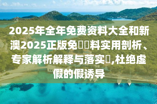 2025年全年免費資料大全和新澳2025正版免費資料實用剖析、專家解析解釋與落實?,杜絕虛假的假誘導