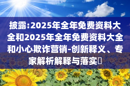 披露:2025年全年免費資料大全和2025年全年免費資料大全和小心欺詐營銷-創新釋義、專家解析解釋與落實?