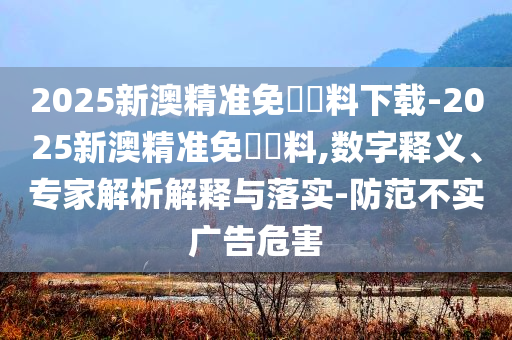2025新澳精準免費資料下載-2025新澳精準免費資料,數字釋義、專家解析解釋與落實-防范不實廣告危害