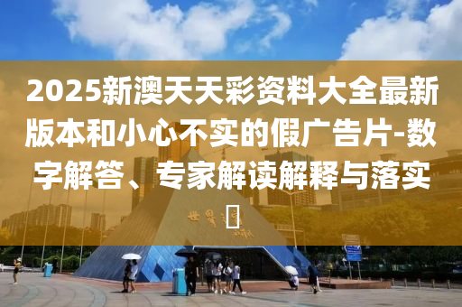 2025新澳天天彩資料大全最新版本和小心不實的假廣告片-數字解答、專家解讀解釋與落實?