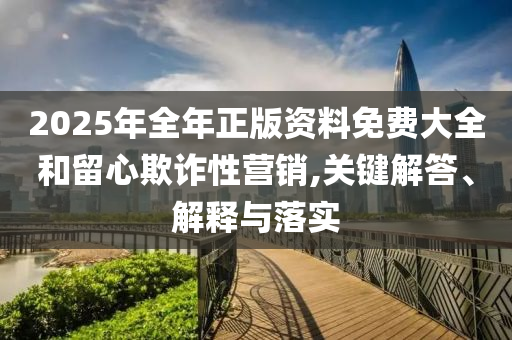 2025年全年正版資料免費大全和留心欺詐性營銷,關(guān)鍵解答、解釋與落實