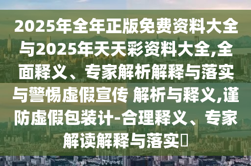 2025年全年正版免費(fèi)資料大全與2025年天天彩資料大全,全面釋義、專家解析解釋與落實(shí)與警惕虛假宣傳 解析與釋義,謹(jǐn)防虛假包裝計(jì)-合理釋義、專家解讀解釋與落實(shí)?
